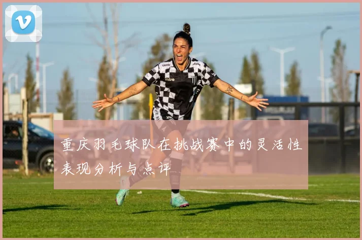 重庆羽毛球队在挑战赛中的灵活性表现分析与点评